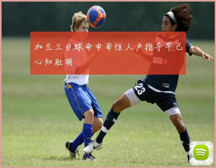 加兰三分球命中率惊人卢指导早已心知肚明