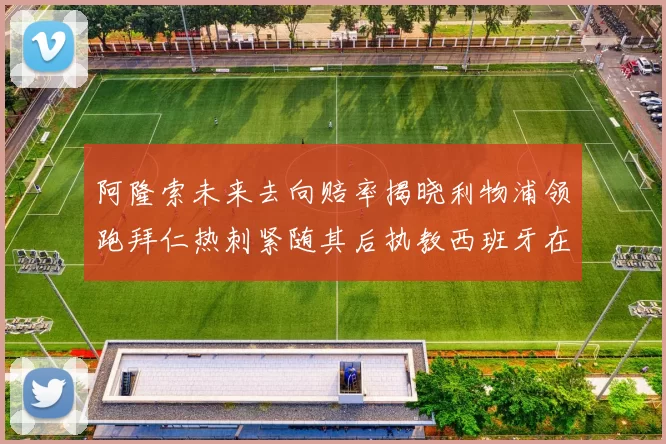 阿隆索未来去向赔率揭晓利物浦领跑拜仁热刺紧随其后执教西班牙在列