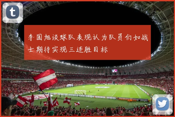 李国旭谈球队表现认为队员们如战士期待实现三连胜目标