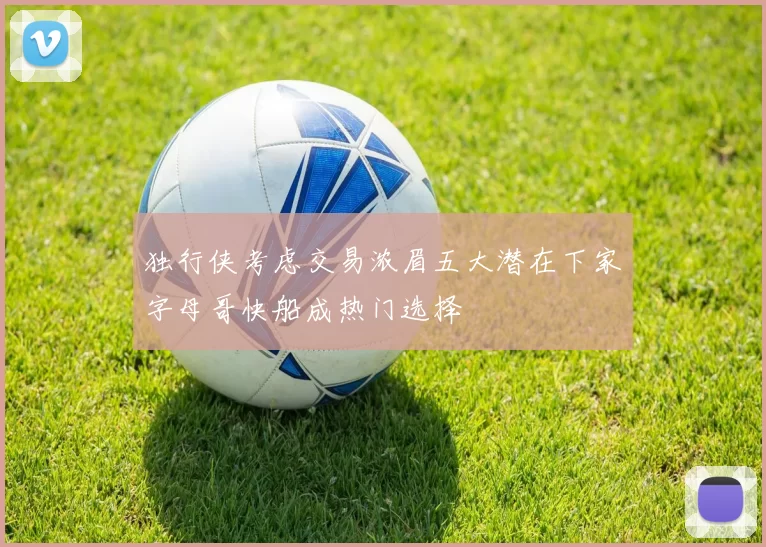 独行侠考虑交易浓眉五大潜在下家字母哥快船成热门选择