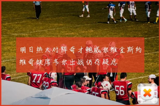 明日热火对阵奇才鲍威尔维金斯约维奇缺席韦尔出战仍存疑虑