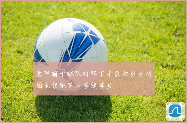 意甲前十球队对阵下半区积分分析国米领跑罗马紧随其后