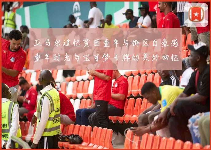 亚马尔追忆贫困童年与街区自豪感童年时光与宝可梦卡牌的美好回忆