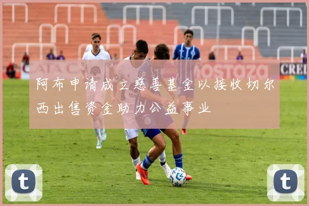 阿布申请成立慈善基金以接收切尔西出售资金助力公益事业