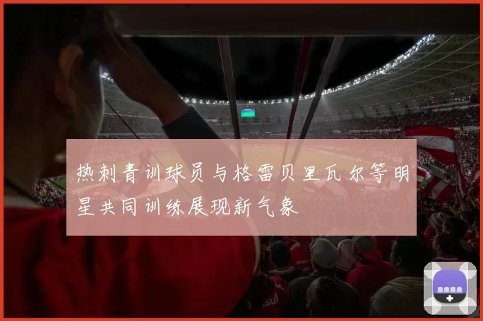 热刺青训球员与格雷贝里瓦尔等明星共同训练展现新气象