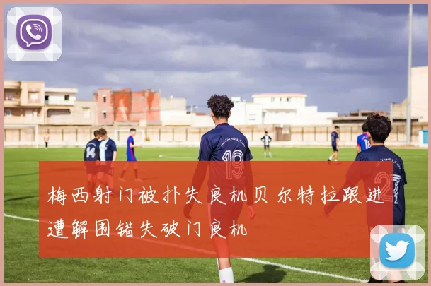 梅西射门被扑失良机贝尔特拉跟进遭解围错失破门良机