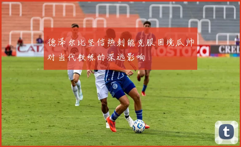 德泽尔比坚信热刺能克服困境瓜帅对当代教练的深远影响