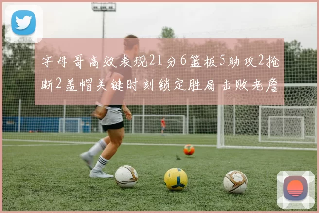 字母哥高效表现21分6篮板5助攻2抢断2盖帽关键时刻锁定胜局击败老詹