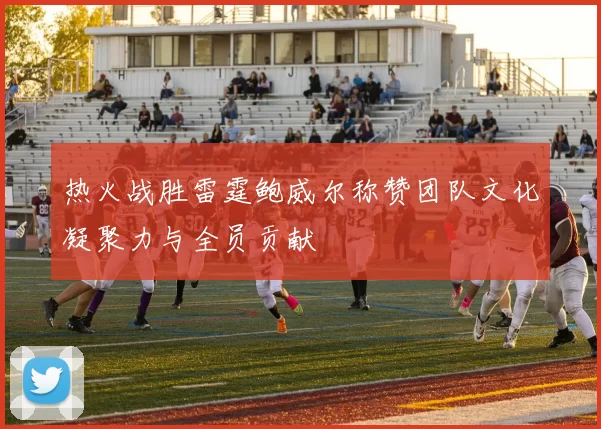 热火战胜雷霆鲍威尔称赞团队文化凝聚力与全员贡献