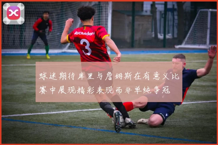 球迷期待库里与詹姆斯在有意义比赛中展现精彩表现而非单纯争冠